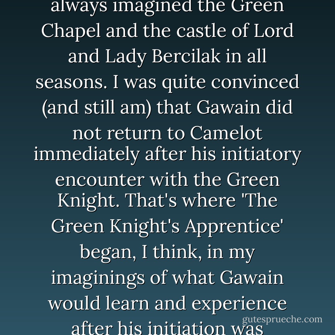 In the Medieval poem, we are surrounded by Winter, but I always imagined the Green Chapel and the castle of Lord and Lady Bercilak in all seasons. I was quite convinced (and still am) that Gawain did not return to Camelot immediately after his initiatory encounter with the Green Knight. That's where 'The Green Knight's Apprentice' began, I think, in my imaginings of what Gawain would learn and experience after his initiation was complete - Virginia Chandler