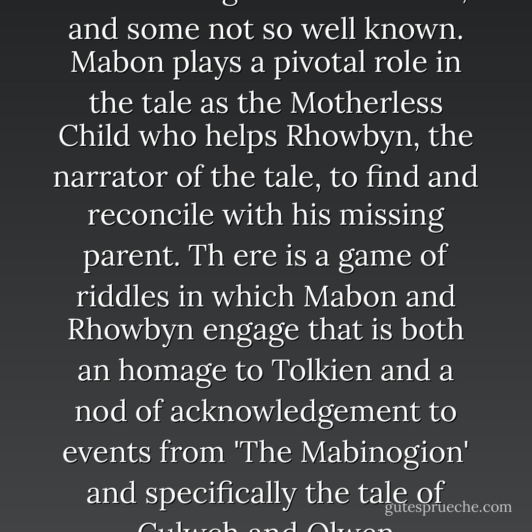 There are well known Arthurian figures in the book, and some not so well known. Mabon plays a pivotal role in the tale as the Motherless Child who helps Rhowbyn, the narrator of the tale, to find and reconcile with his missing parent. Th<br />ere is a game of riddles in which Mabon and Rhowbyn engage that is both an homage to Tolkien and a nod of acknowledgement to events from 'The Mabinogion' and specifically the tale of Culwch and Olwen - Virginia Chandler