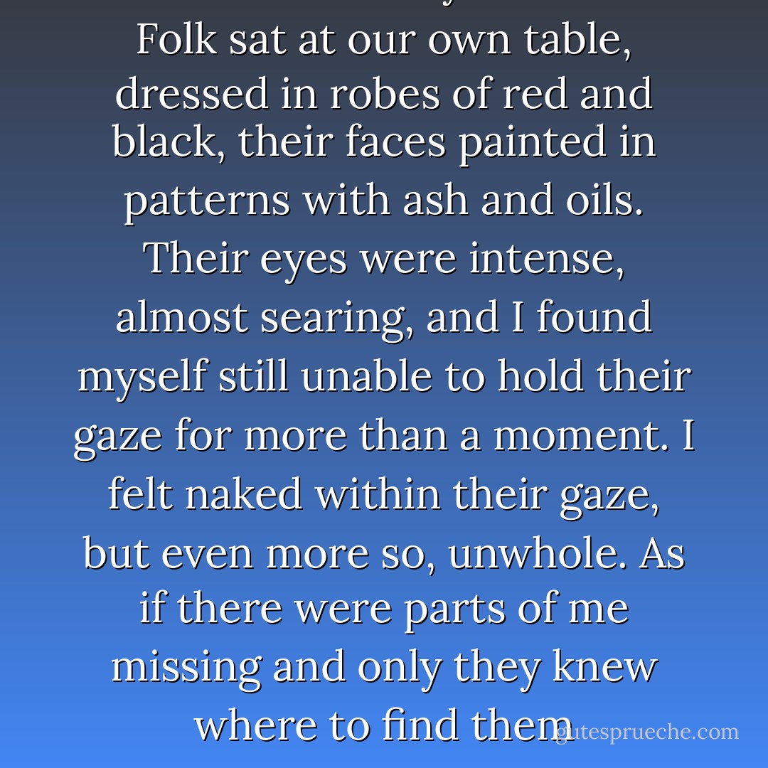 The Lord and Lady of the Fair Folk sat at our own table, dressed in robes of red and black, their faces painted in patterns with ash and oils. Their eyes were intense, almost searing, and I found myself still unable to hold their gaze for<br />more than a moment. I felt naked within their gaze, but even more so, unwhole. As if there were parts of me missing and only they knew where to find them - Virginia Chandler