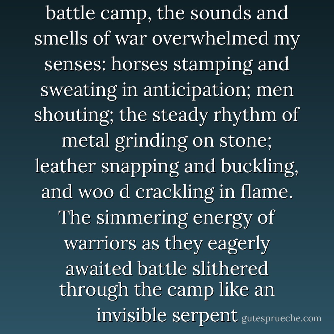 As we rode slowly through the battle camp, the sounds and smells of war overwhelmed my senses: horses stamping and sweating in anticipation; men shouting; the steady rhythm of metal grinding on stone; leather snapping and buckling, and woo<br />d crackling in flame. The simmering energy of warriors as they eagerly awaited battle slithered through the camp like an invisible serpent - Virginia Chandler