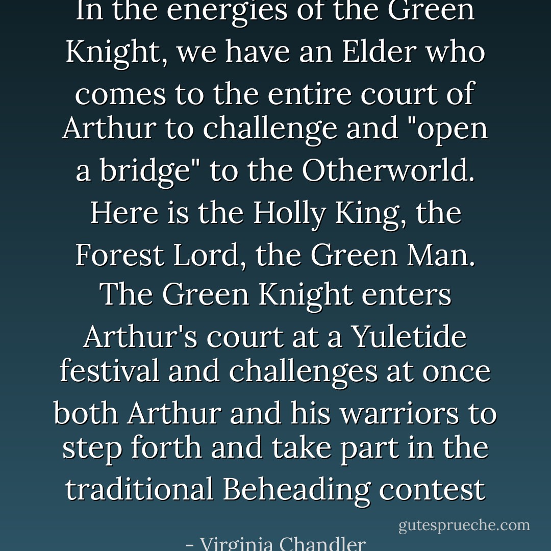 In the energies of the Green Knight, we have an Elder who comes to the entire court of Arthur to challenge and "open a bridge" to the Otherworld. Here is the Holly King, the Forest Lord, the Green Man. The Green Knight enters Arthur's court at a Yuletide festival and challenges at once both Arthur and his warriors to step forth and take part in the traditional Beheading contest - Virginia Chandler