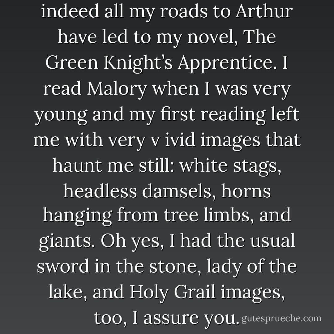 I suppose it could be said that indeed all my roads to Arthur have led to my novel, The Green Knight’s Apprentice. I read Malory when I was very young and my first reading left me with very v<br />ivid images that haunt me still: white stags, headless damsels, horns hanging from tree limbs, and giants. Oh yes, I had the usual sword in the stone, lady of the lake, and Holy Grail images, too, I assure you. - Virginia Chandler