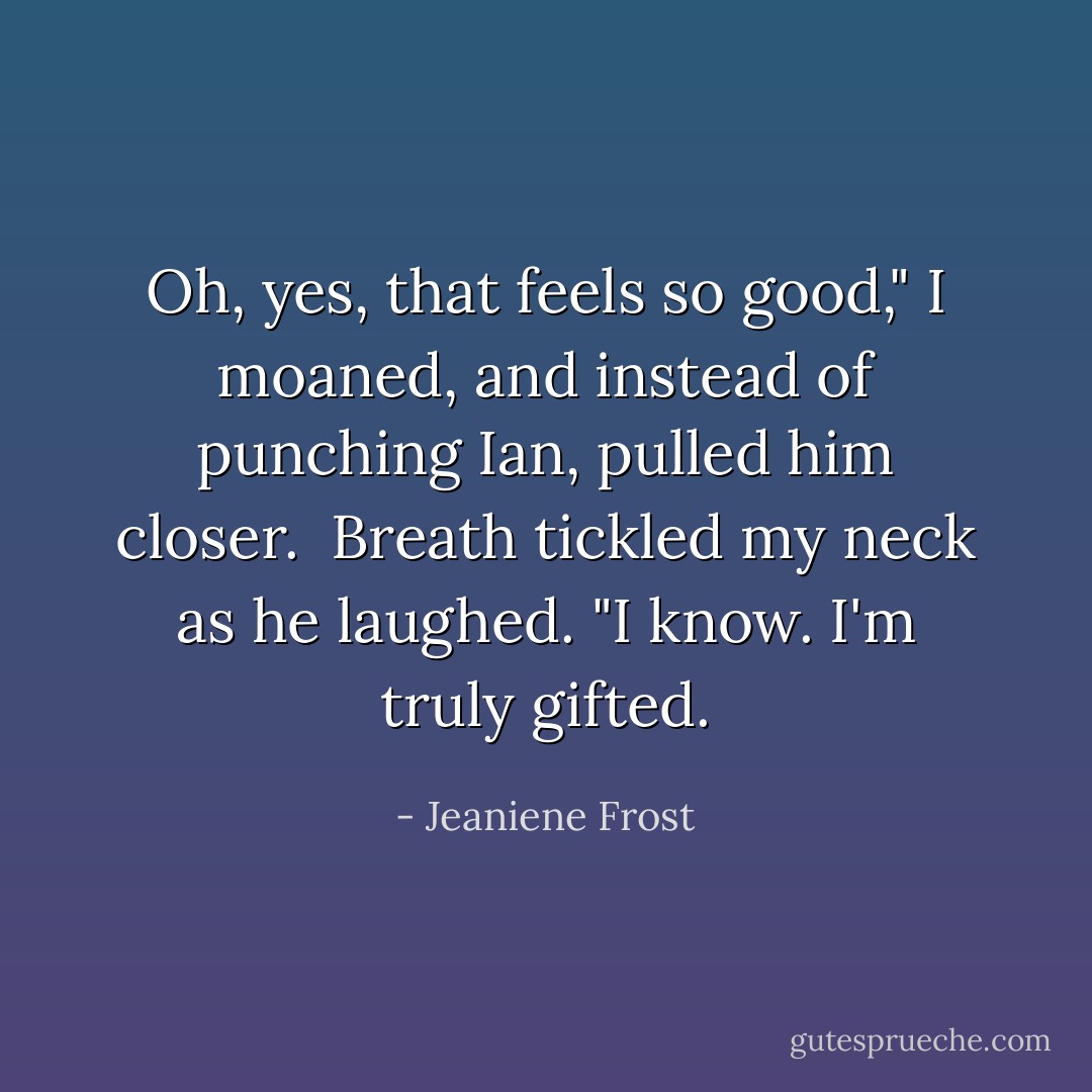 Oh, yes, that feels so good," I moaned, and instead of punching Ian, pulled him closer.<br /><br />Breath tickled my neck as he laughed. "I know. I'm truly gifted. - Jeaniene Frost