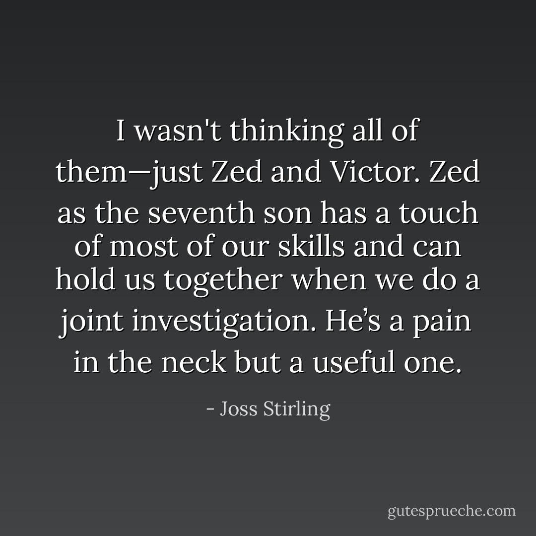 I wasn't thinking all of them—just Zed and Victor. Zed as the seventh son has a touch of most of our skills and can hold us together when we do a joint investigation. He’s a pain in the neck but a useful one. - Joss Stirling