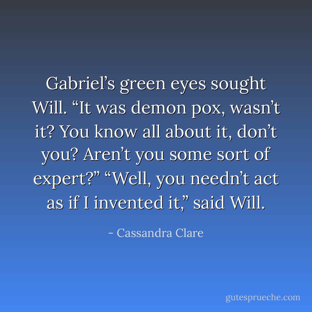 Gabriel’s green eyes sought Will. “It was demon pox, wasn’t it? You know all about it, don’t you? Aren’t you some sort of expert?”<br />“Well, you needn’t act as if I invented it,” said Will. - Cassandra Clare