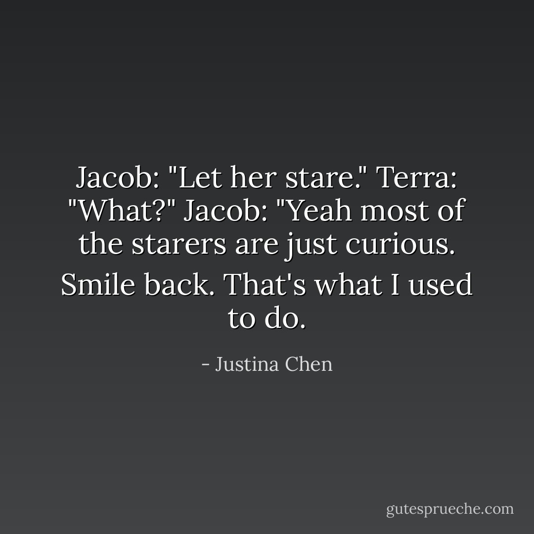 Jacob: "Let her stare."<br />Terra: "What?"<br />Jacob: "Yeah most of the starers are just curious. Smile back. That's what I used to do. - Justina Chen