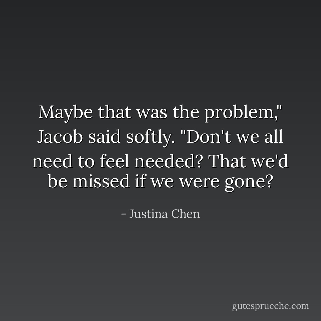 Maybe that was the problem," Jacob said softly. "Don't we all need to feel needed? That we'd be missed if we were gone? - Justina Chen