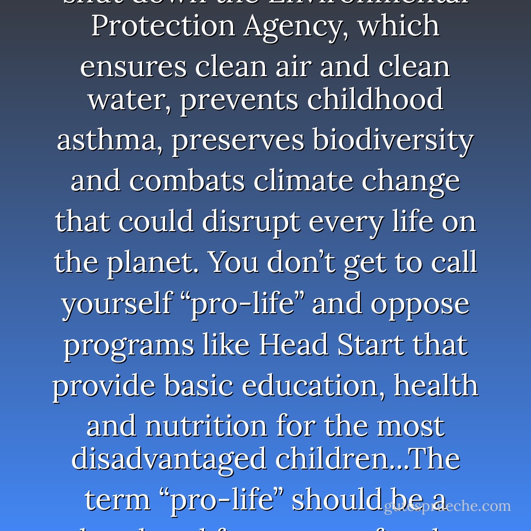 In my world, you don’t get to call yourself “pro-life” and be against common-sense gun control — like banning public access to the kind of semiautomatic assault rifle, designed for warfare, that was used recently in a Colorado theater. You don’t get to call yourself “pro-life” and want to shut down the Environmental Protection Agency, which ensures clean air and clean water, prevents childhood asthma, preserves biodiversity and combats climate change that could disrupt every life on the planet. You don’t get to call yourself “pro-life” and oppose programs like Head Start that provide basic education, health and nutrition for the most disadvantaged children...The term “pro-life” should be a shorthand for respect for the sanctity of life. But I will not let that label apply to people for whom sanctity for life begins at conception and ends at birth. What about the rest of life? Respect for the sanctity of life, if you believe that it begins at conception, cannot end at birth. - Thomas L. Friedman
