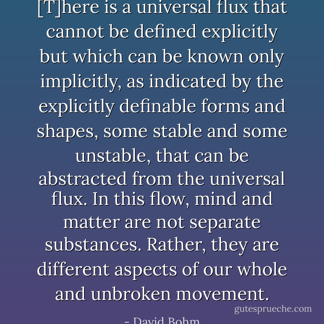 [T]here is a universal flux that cannot be defined explicitly but which can be known only implicitly, as indicated by the explicitly definable forms and shapes, some stable and some unstable, that can be abstracted from the universal flux. In this flow, mind and matter are not separate substances. Rather, they are different aspects of our whole and unbroken movement. - David Bohm