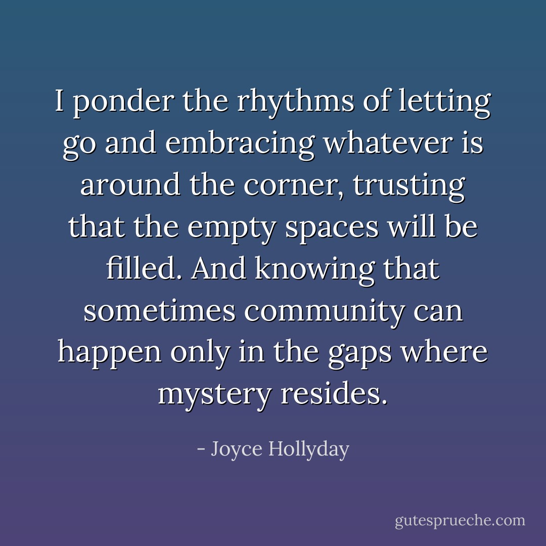 I ponder the rhythms of letting go and embracing whatever is around the corner, trusting that the empty spaces will be filled. And knowing that sometimes community can happen only in the gaps where mystery resides. - Joyce Hollyday