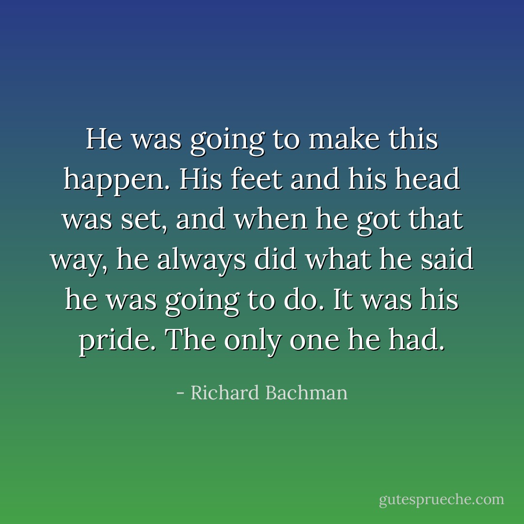 He was going to make this happen. His feet and his head was set, and when he got that way, he always did what he said he was going to do. It was his pride. The only one he had. - Richard Bachman