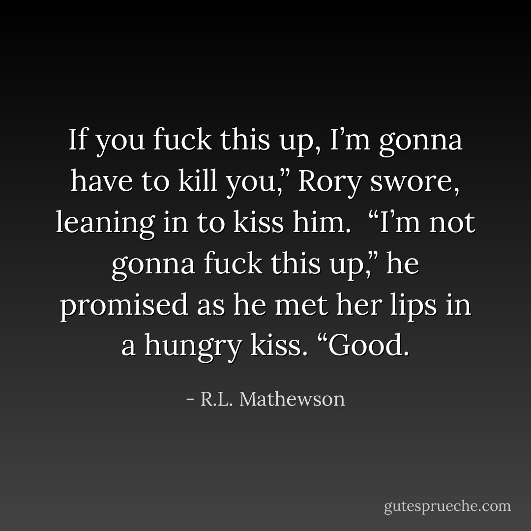 If you fuck this up, I’m gonna have to kill you,” Rory swore, leaning in to kiss him. <br />“I’m not gonna fuck this up,” he promised as he met her lips in a hungry kiss.<br />“Good. - R.L. Mathewson