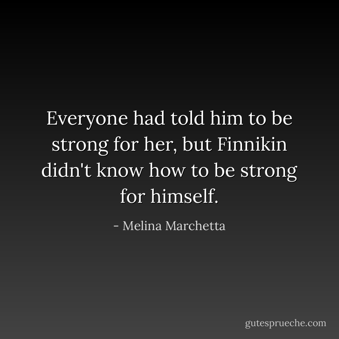 Everyone had told him to be strong for her, but Finnikin didn't know how to be strong for himself. - Melina Marchetta