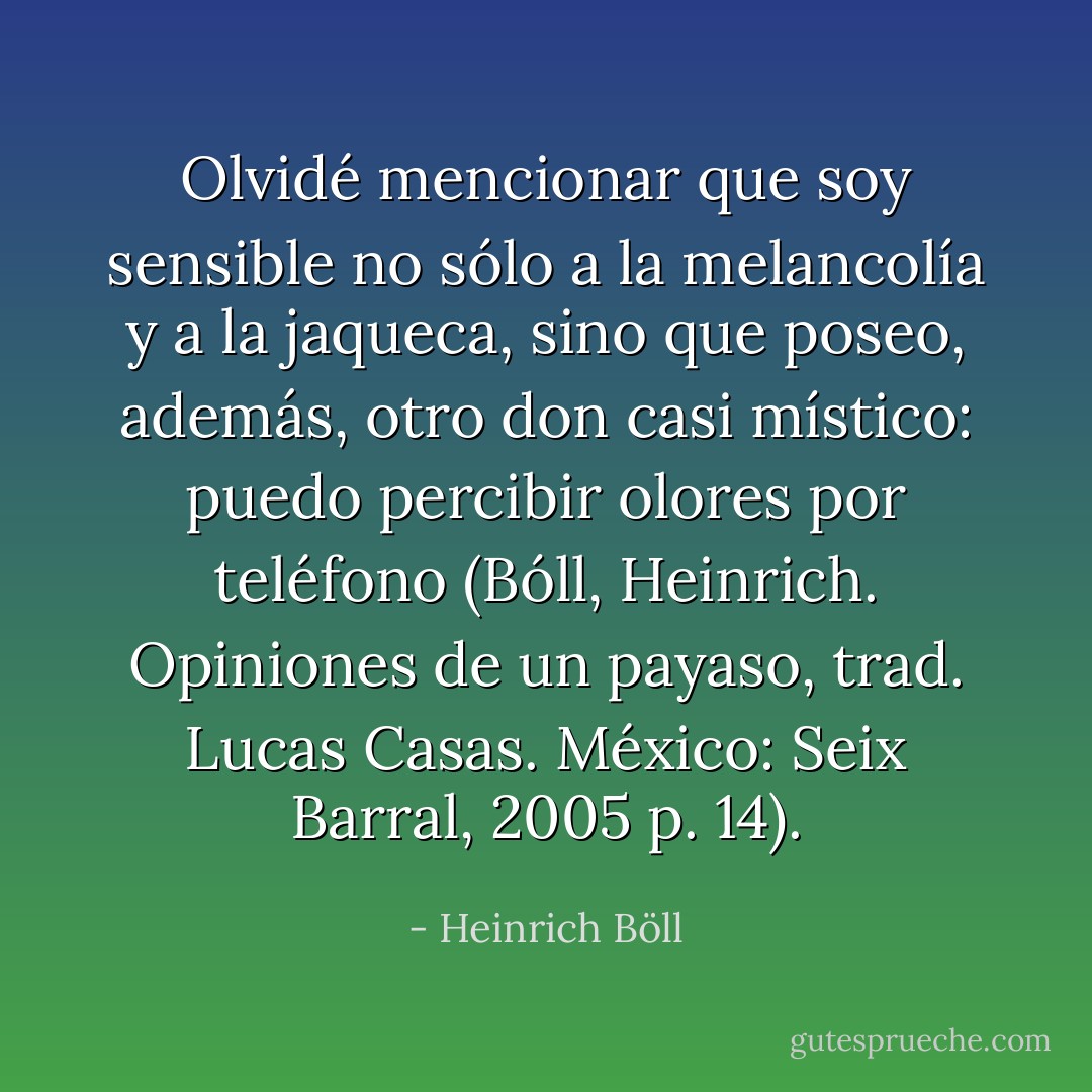Olvidé mencionar que soy sensible no sólo a la melancolía y a la jaqueca, sino que poseo, además, otro don casi místico: puedo percibir olores por teléfono (Bóll, Heinrich. Opiniones de un payaso, trad. Lucas Casas. México: Seix Barral, 2005 p. 14). - Heinrich Böll