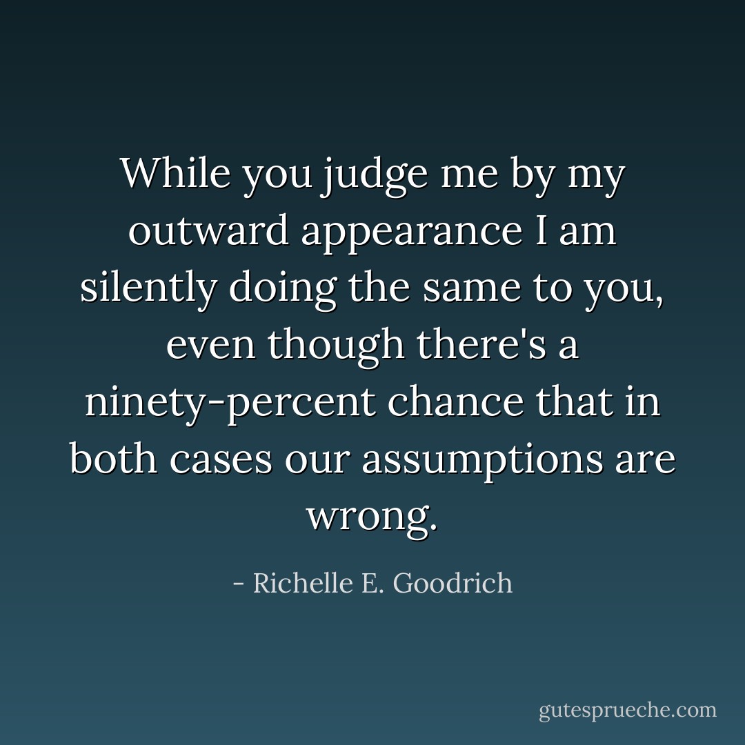 While you judge me by my outward appearance I am silently doing the same to you, even though there's a ninety-percent chance that in both cases our assumptions are wrong. - Richelle E. Goodrich
