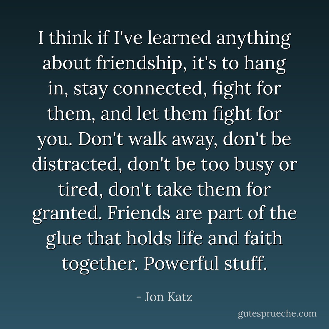 I think if I've learned anything about friendship, it's to hang in, stay connected, fight for them, and let them fight for you. Don't walk away, don't be distracted, don't be too busy or tired, don't take them for granted. Friends are part of the glue that holds life and faith together. Powerful stuff. - Jon Katz