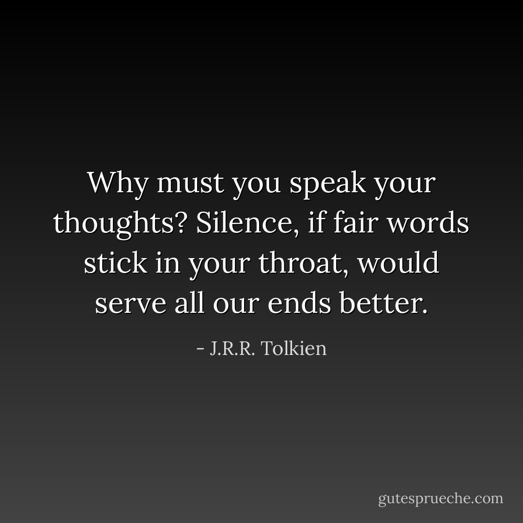 Why must you speak your thoughts? Silence, if fair words stick in your throat, would serve all our ends better. - J.R.R. Tolkien