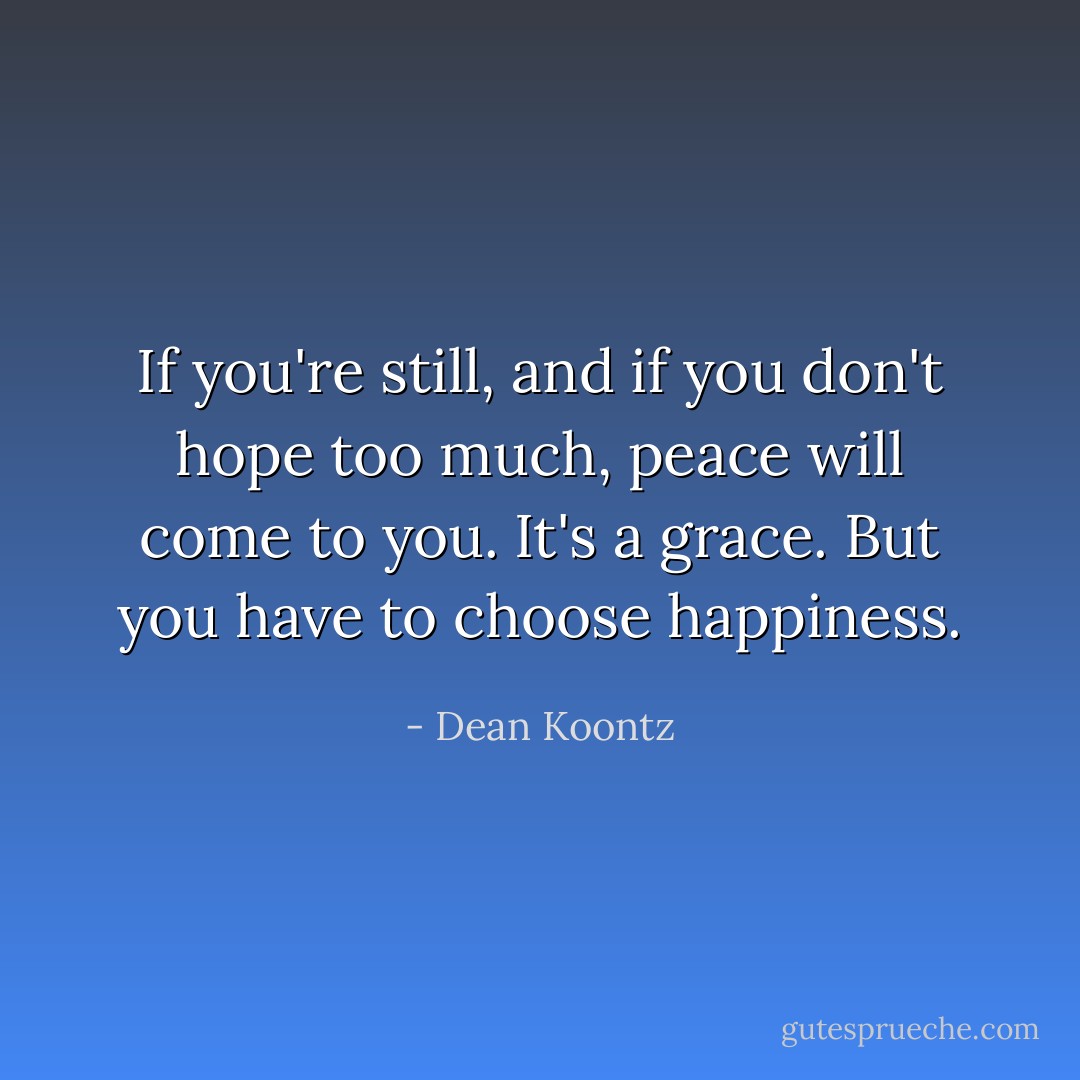 If you're still, and if you don't hope too much, peace will come to you. It's a grace. But you have to <i>choose</i> happiness. - Dean Koontz