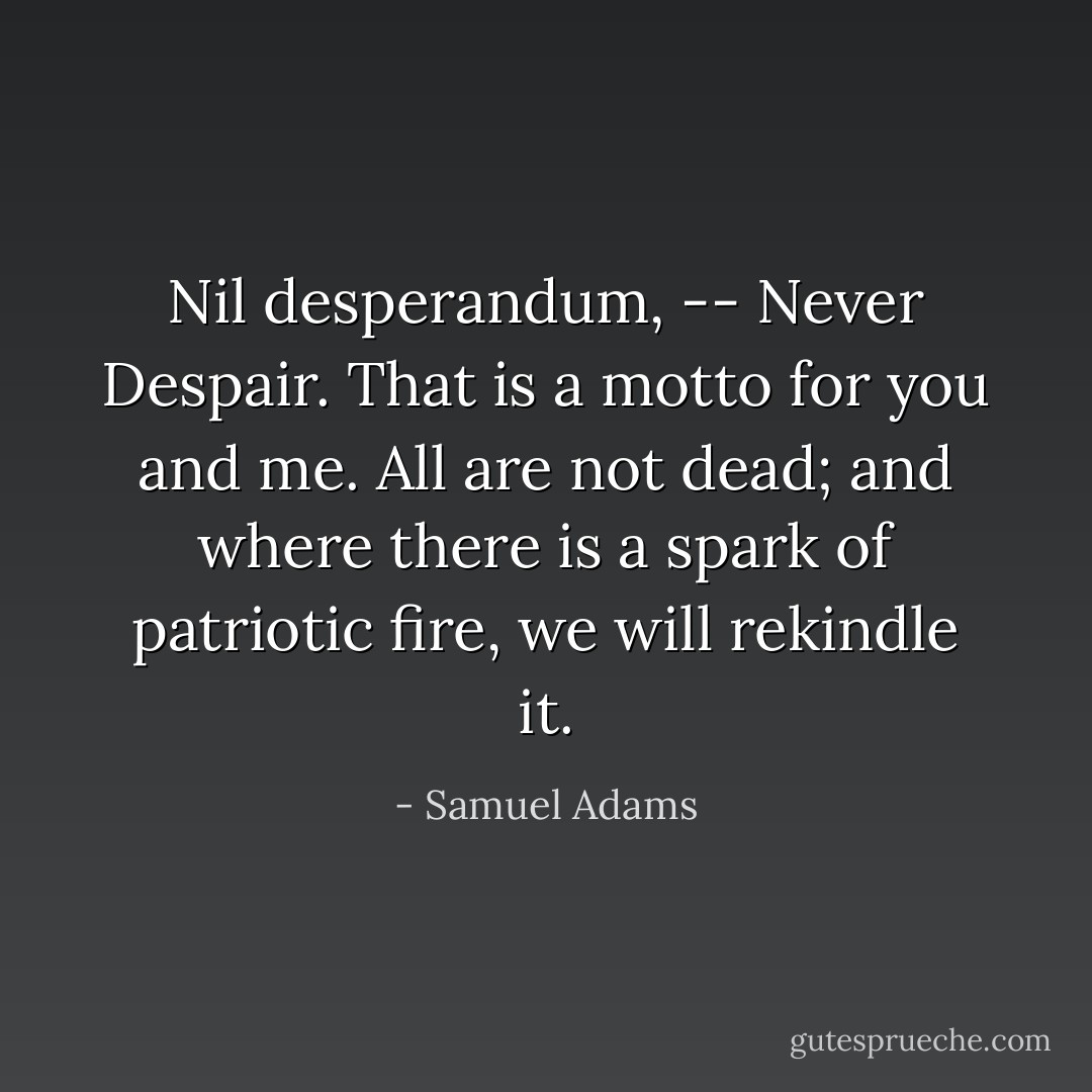 Nil desperandum, -- Never Despair. That is a motto for you and me. All are not dead; and where there is a spark of patriotic fire, we will rekindle it. - Samuel Adams
