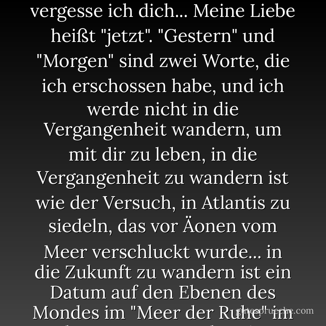 Erzähl mir nicht von unserer gemeinsamen "Vergangenheit", unserer "Zukunft"...<br />Hier vergesse ich dich...<br />Meine Liebe heißt "jetzt".<br />"Gestern" und "Morgen" sind zwei Worte, die ich erschossen habe,<br />und ich werde nicht in die Vergangenheit wandern, um mit dir zu leben,<br />in die Vergangenheit zu wandern ist wie der Versuch, in Atlantis zu siedeln,<br />das vor Äonen vom Meer verschluckt wurde...<br />in die Zukunft zu wandern ist ein Datum auf den Ebenen des Mondes im "Meer der Ruhe" im Jahr 2020! <br />Jetzt,<br />oder nie...<br />Und ich vergesse dich... - غادة السمان<