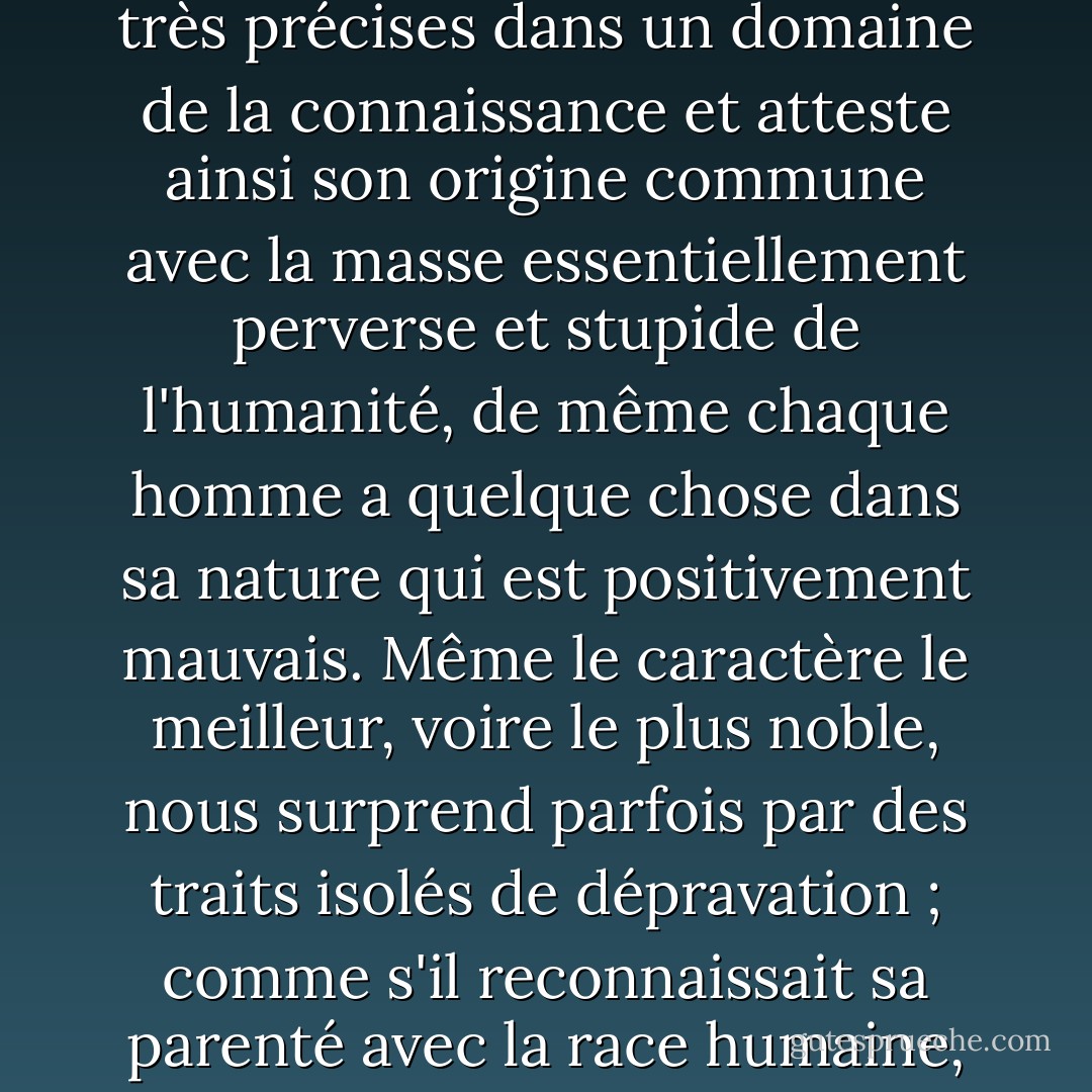 Cependant, que personne ne se vante. De même que chaque homme, même s'il est le plus grand des génies, a des limites très précises dans un domaine de la connaissance et atteste ainsi son origine commune avec la masse essentiellement perverse et stupide de l'humanité, de même chaque homme a quelque chose dans sa nature qui est positivement mauvais. Même le caractère le meilleur, voire le plus noble, nous surprend parfois par des traits isolés de dépravation ; comme s'il reconnaissait sa parenté avec la race humaine, dans laquelle la méchanceté, voire la cruauté, se trouve à ce degré. - Arthur Schopenhauer