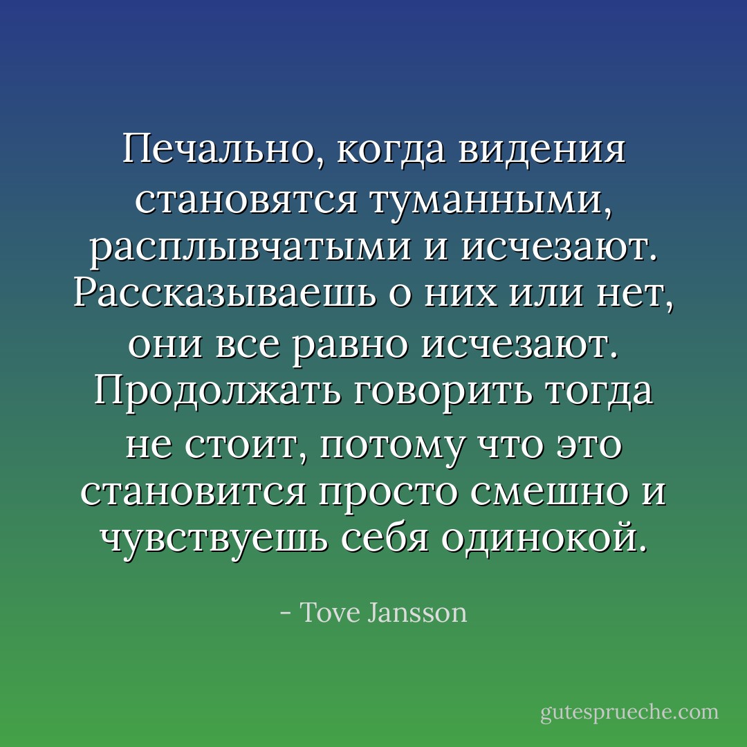 Печально, когда видения становятся туманными, расплывчатыми и исчезают. Рассказываешь о них или нет, они все равно исчезают. Продолжать говорить тогда не стоит, потому что это становится просто смешно и чувствуешь себя одинокой. - Tove Jansson