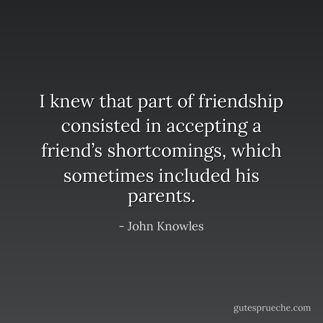I knew that part of friendship consisted in accepting a friend’s shortcomings, which sometimes included his parents. - John Knowles