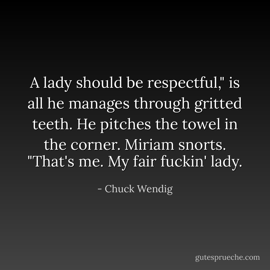 A lady should be respectful," is all he manages through gritted teeth. He pitches the towel in the corner.<br />Miriam snorts. "That's me. My fair fuckin' lady. - Chuck Wendig