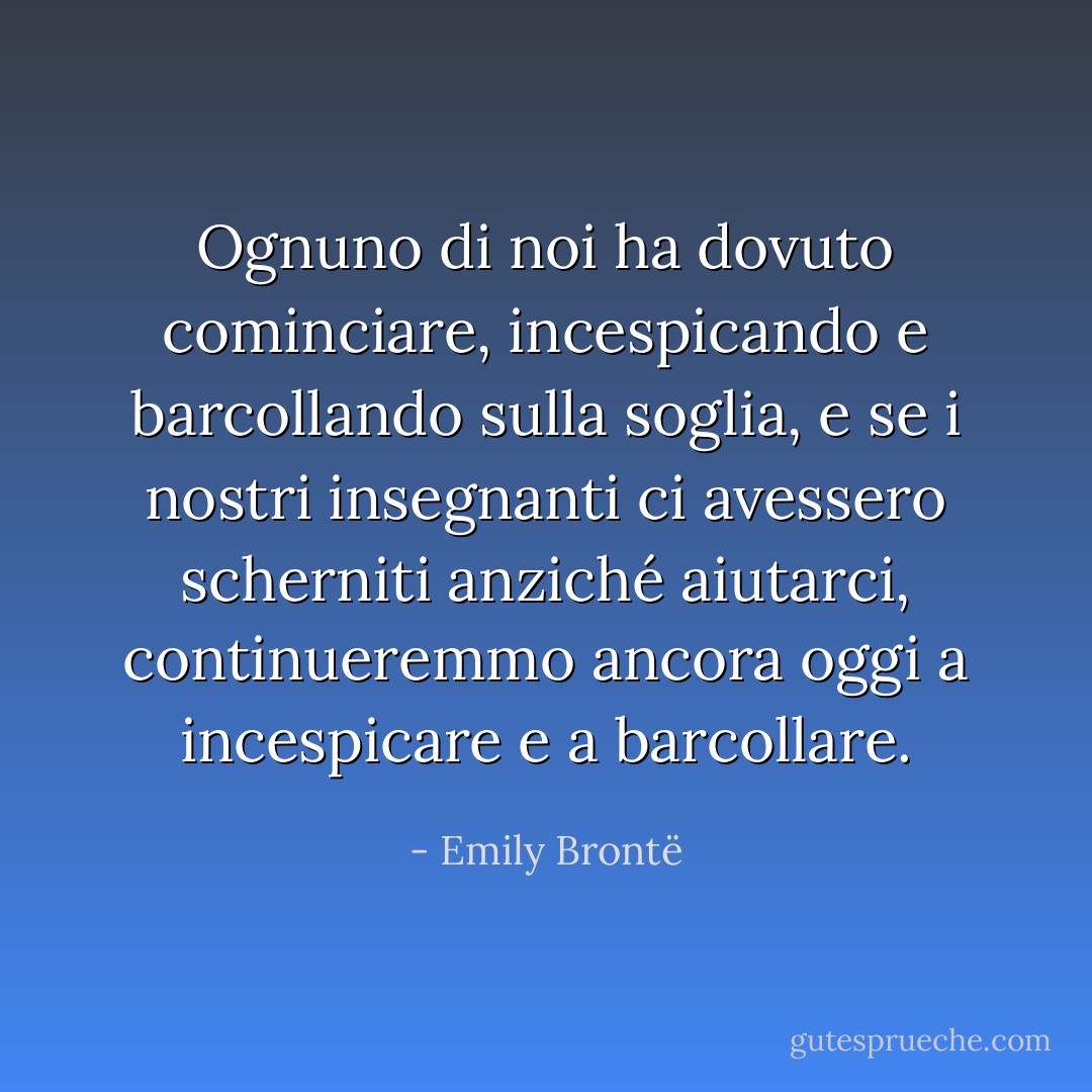 Ognuno di noi ha dovuto cominciare, incespicando e barcollando sulla soglia, e se i nostri insegnanti ci avessero scherniti anziché aiutarci, continueremmo ancora oggi a incespicare e a barcollare. - Emily Brontë