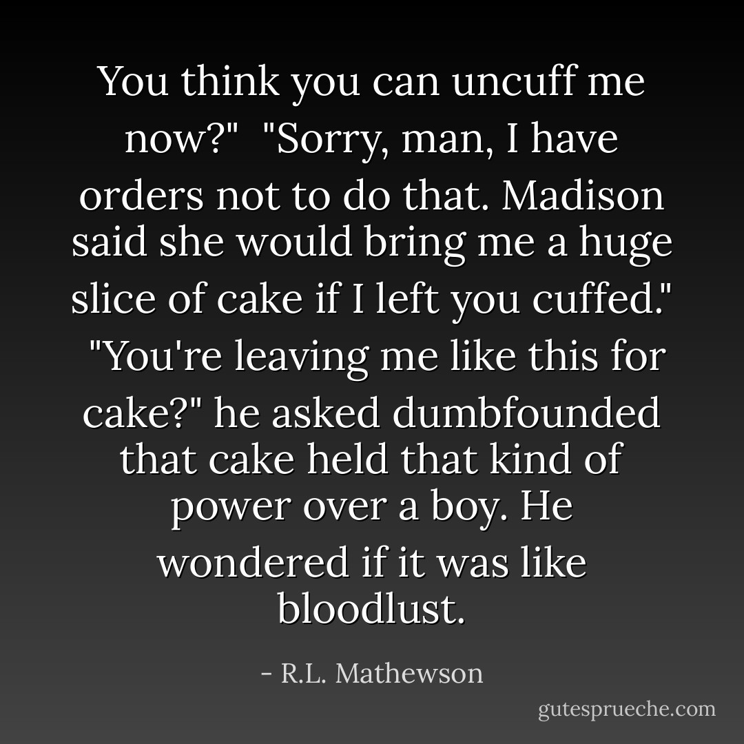 You think you can uncuff me now?" <br />"Sorry, man, I have orders not to do that. Madison said she would bring me a huge slice of cake if I left you cuffed." <br />"You're leaving me like this for cake?" he asked dumbfounded that cake held that kind of power over a boy. He wondered if it was like bloodlust. - R.L. Mathewson