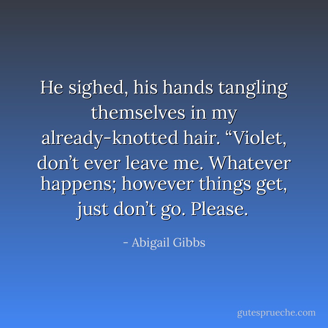 He sighed, his hands tangling themselves in my already-knotted hair. “Violet, don’t ever leave me. Whatever happens; however things get, just don’t go. Please. - Abigail Gibbs