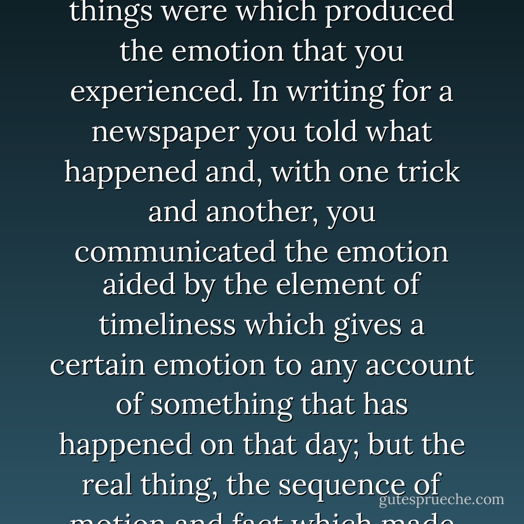 I was trying to write then and I found the greatest difficulty, aside from knowing truly what you really felt, rather than what you were supposed to feel, and had been taught to feel, was to put down what really happened in action; what the actual things were which produced the emotion that you experienced. In writing for a newspaper you told what happened and, with one trick and another, you communicated the emotion aided by the element of timeliness which gives a certain emotion to any account of something that has happened on that day; but the real thing, the sequence of motion and fact which made the emotion and which would be as valid in a year or in ten years or, with luck and if you stated it purely enough, always, was beyond me and I was working very hard to try to get it. - Ernest Hemingway