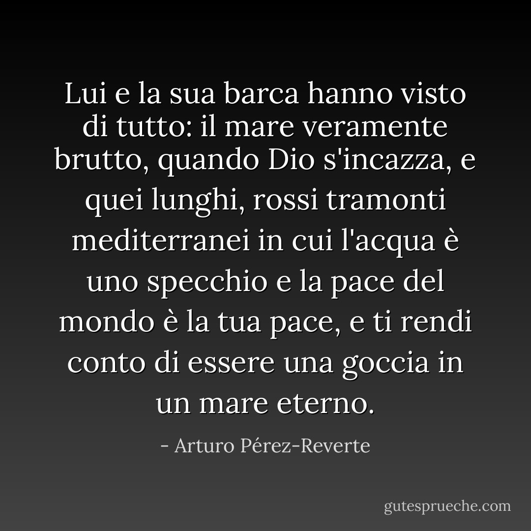 Lui e la sua barca hanno visto di tutto: il mare veramente brutto, quando Dio s'incazza, e quei lunghi, rossi tramonti mediterranei in cui l'acqua è uno specchio e la pace del mondo è la tua pace, e ti rendi conto di essere una goccia in un mare eterno. - Arturo Pérez-Reverte