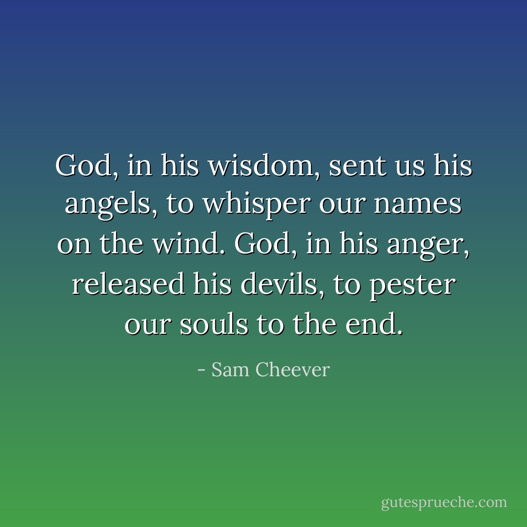 God, in his wisdom, sent us his angels, to whisper our names on the wind. God, in his anger, released his devils, to pester our souls to the end. - Sam Cheever