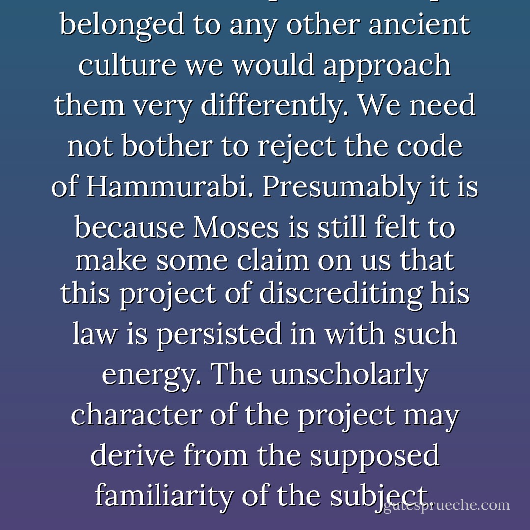 If these laws [in the Bible] belonged to any other ancient culture we would approach them very differently. We need not bother to reject the code of Hammurabi. Presumably it is because Moses is still felt to make some claim on us that this project of discrediting his law is persisted in with such energy. The unscholarly character of the project may derive from the supposed familiarity of the subject. - Marilynne Robinson