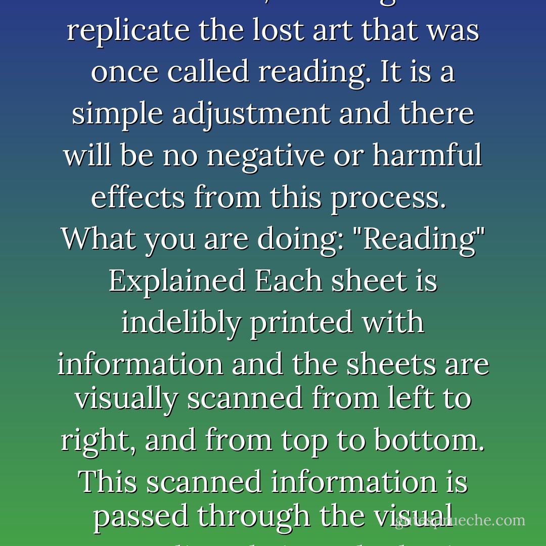 Warning:<br />This data storage unit, or "book," has been designed to reprogram the human brain, allowing it to replicate the lost art that was once called reading. It is a simple adjustment and there will be no negative or harmful effects from this process.<br /><br />What you are doing: "Reading" Explained<br />Each sheet is indelibly printed with information and the sheets are visually scanned from left to right, and from top to bottom.<br />This scanned information is passed through the visual cortex directly into the brain, where it can then be accessed just like any other data. - Mike A. Lancaster