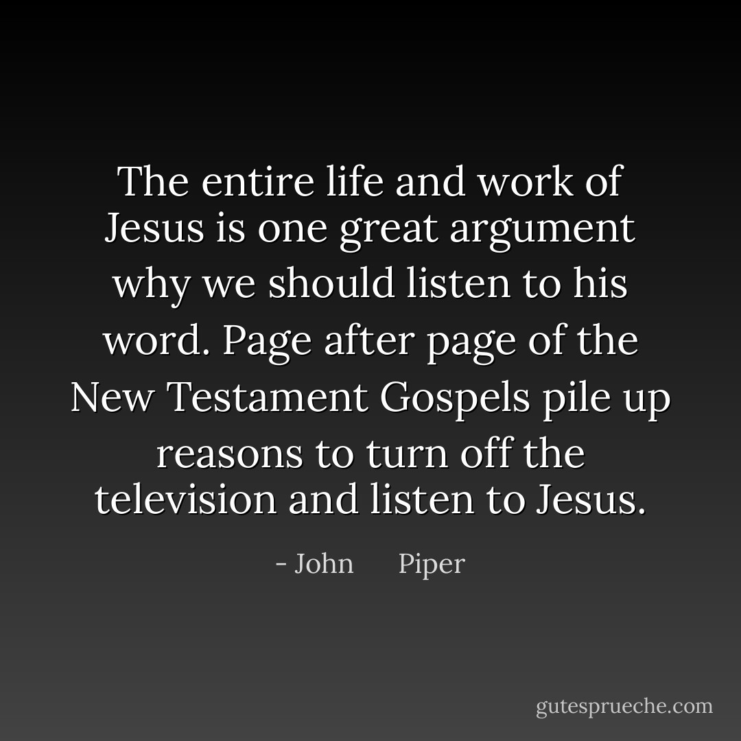 The entire life and work of Jesus is one great argument why we should listen to his word. Page after page of the New Testament Gospels pile up reasons to turn off the television and listen to Jesus. - John      Piper