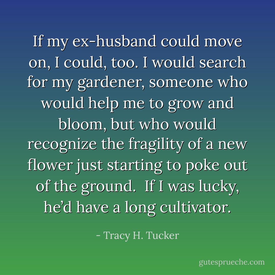 If my ex-husband could move on, I could, too. I would search for my gardener, someone who would help me to grow and bloom, but who would recognize the fragility of a new flower just starting to poke out of the ground.<br /><br />If I was lucky, he’d have a long cultivator. - Tracy H. Tucker