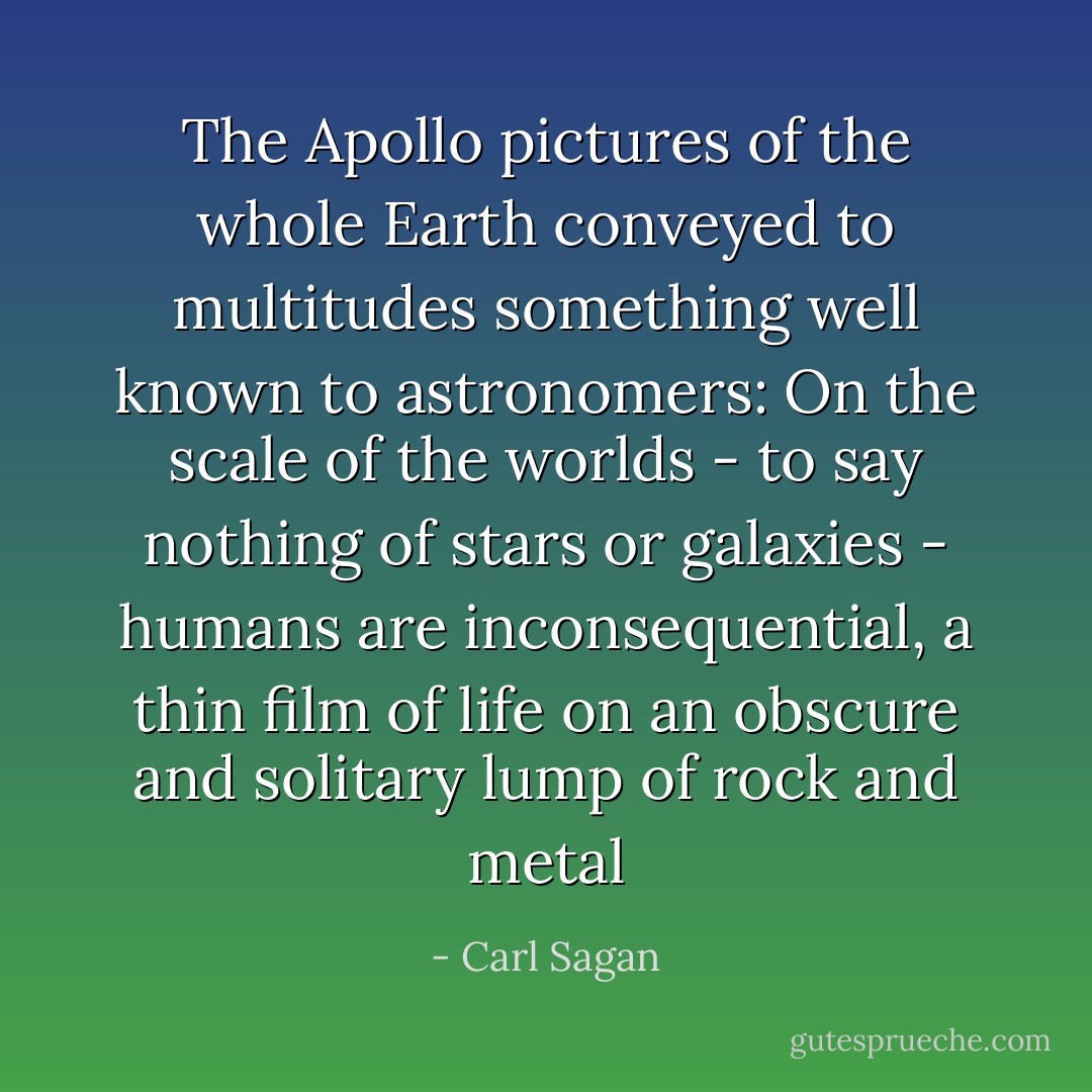 The Apollo pictures of the whole Earth conveyed to multitudes something well known to astronomers: On the scale of the worlds - to say nothing of stars or galaxies - humans are inconsequential, a thin film of life on an obscure and solitary lump of rock and metal - Carl Sagan