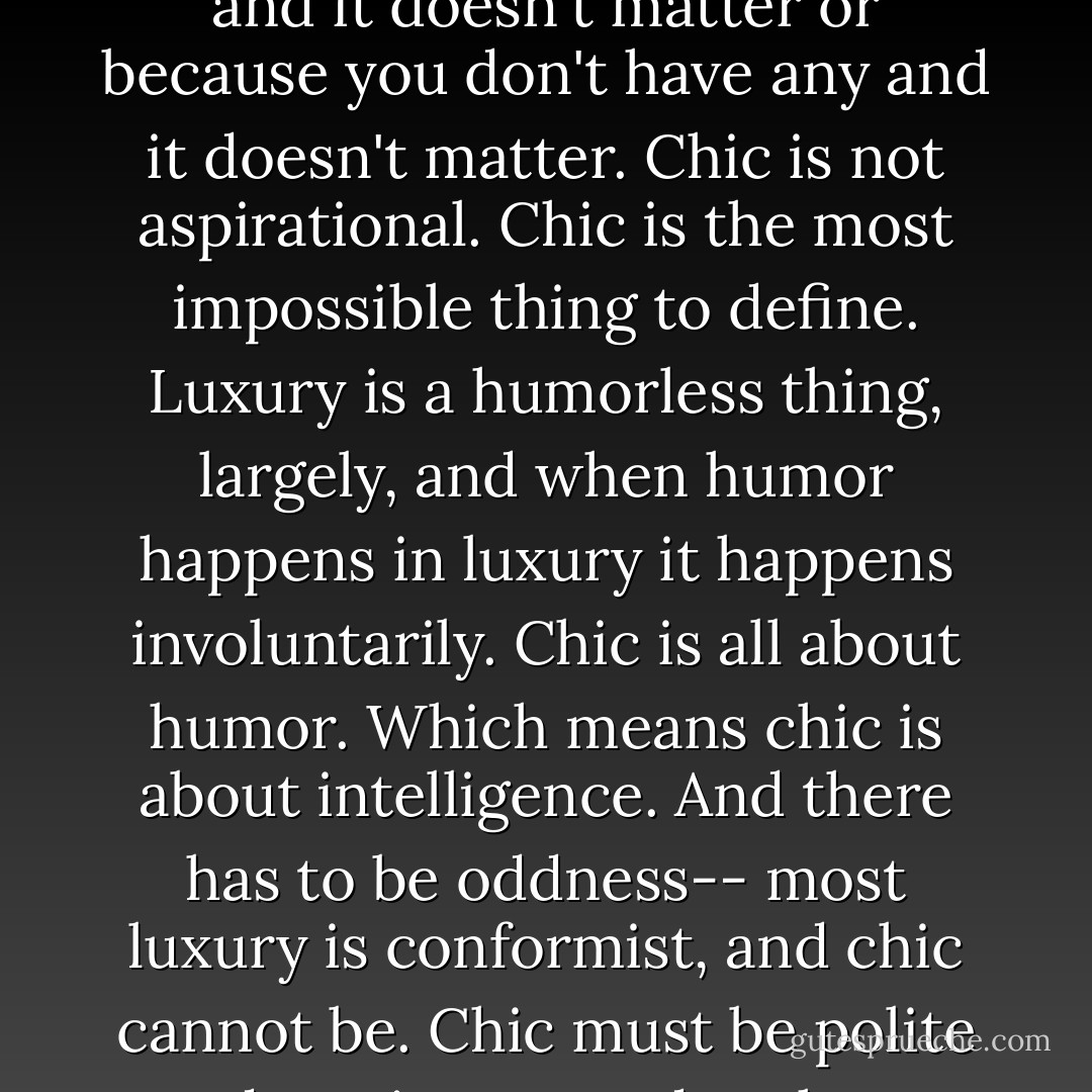 Chic, is first, when you don't have to prove you have money, either because you have a lot and it doesn't matter or because you don't have any and it doesn't matter. Chic is not aspirational. Chic is the most impossible thing to define. Luxury is a humorless thing, largely, and when humor happens in luxury it happens involuntarily. Chic is all about humor. Which means chic is about intelligence. And there has to be oddness-- most luxury is conformist, and chic cannot be. Chic must be polite and not incommode others, but within that it can be as weird as it wants. - Luca Turin