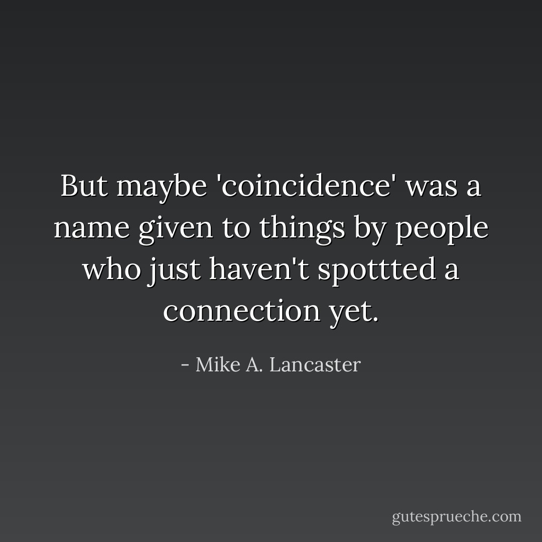 But maybe 'coincidence' was a name given to things by people who just haven't spottted a connection yet. - Mike A. Lancaster