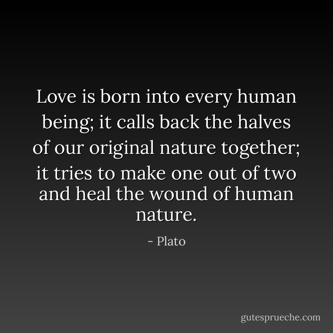 Love is born into every human being; it calls back the halves of our original nature together; it tries to make one out of two and heal the wound of human nature. - Plato