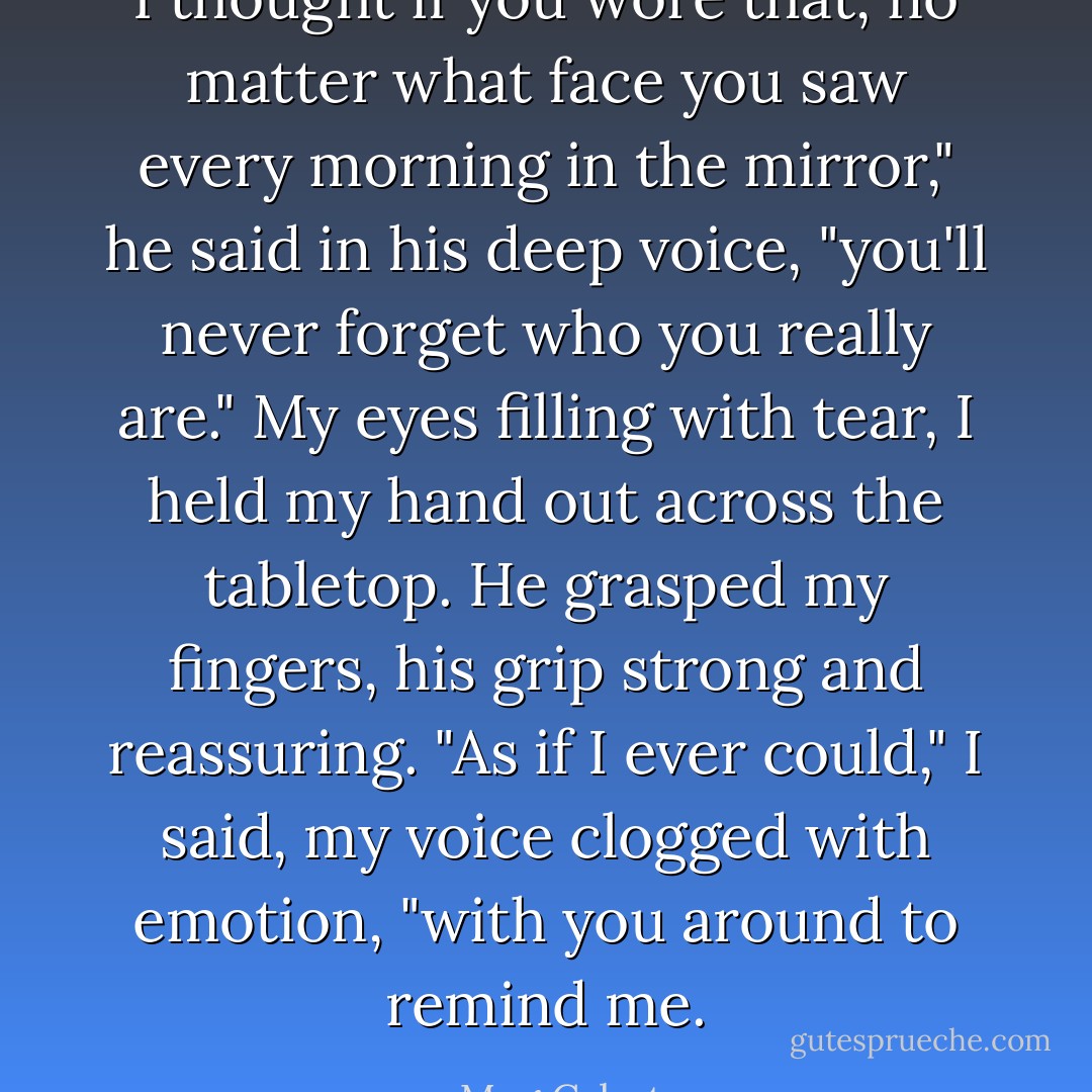 I thought if you wore that, no matter what face you saw every morning in the mirror," he said in his deep voice, "you'll never forget who you really are."<br />My eyes filling with tear, I held my hand out across the tabletop. He grasped my fingers, his grip strong and reassuring.<br />"As if I ever could," I said, my voice clogged with emotion, "with you around to remind me. - Meg Cabot