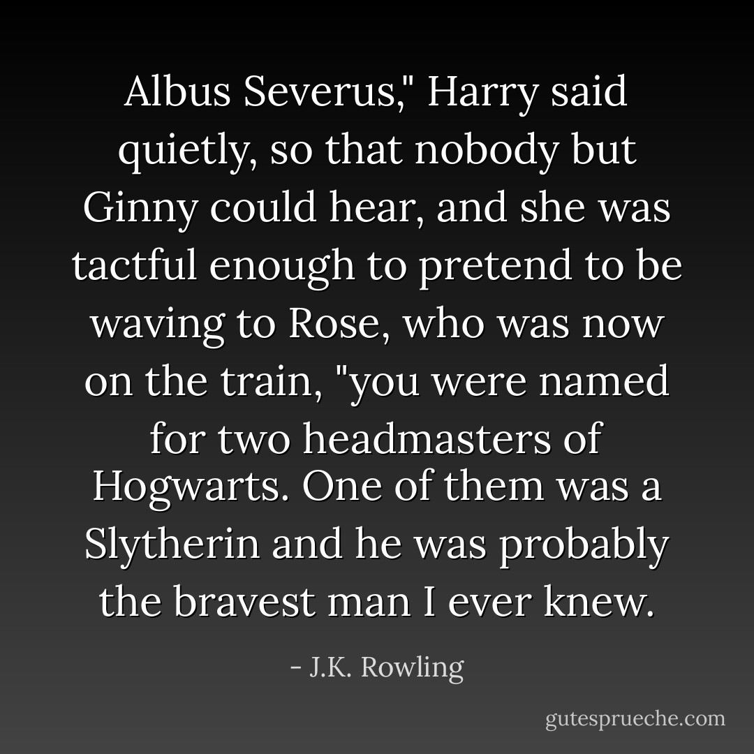Albus Severus," Harry said quietly, so that nobody but Ginny could hear, and she was tactful enough to pretend to be waving to Rose, who was now on the train, "you were named for two headmasters of Hogwarts. One of them was a Slytherin and he was probably the bravest man I ever knew. - J.K. Rowling