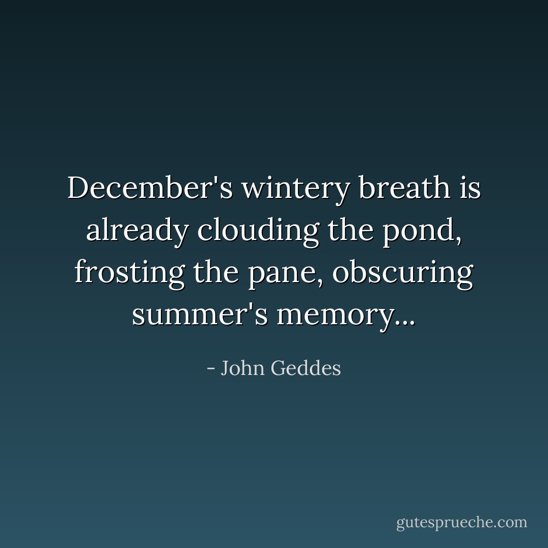 December's wintery breath is already clouding the pond, frosting the pane, obscuring summer's memory... - John Geddes
