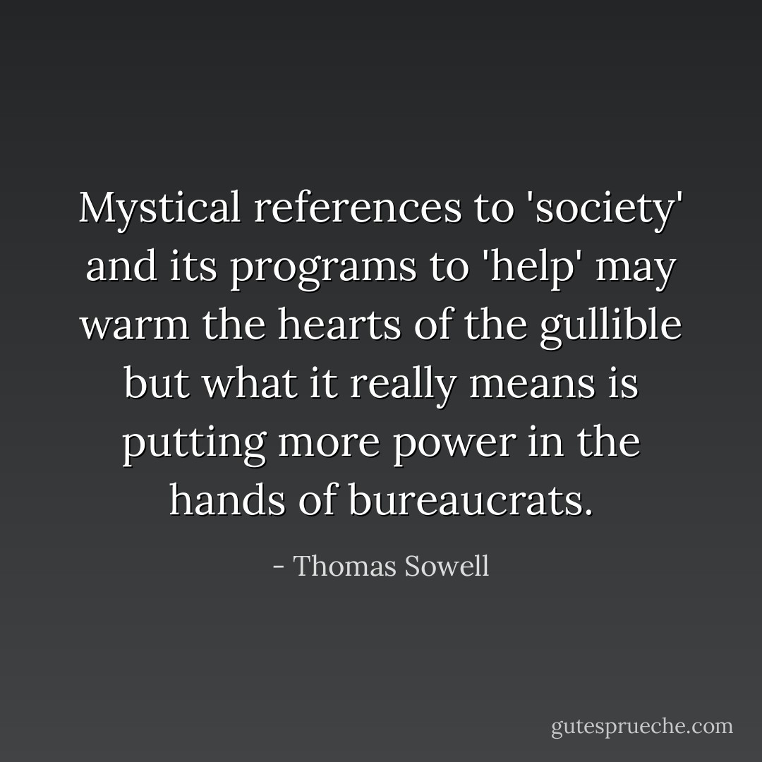 Mystical references to 'society' and its programs to 'help' may warm the hearts of the gullible but what it really means is<br />putting more power in the hands of bureaucrats. - Thomas Sowell