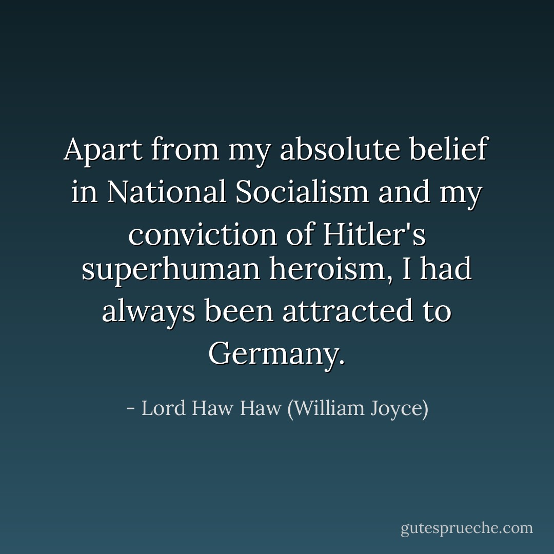 Apart from my absolute belief in National Socialism and my conviction of Hitler's superhuman heroism, I had always been attracted to Germany. - Lord Haw Haw (William Joyce)