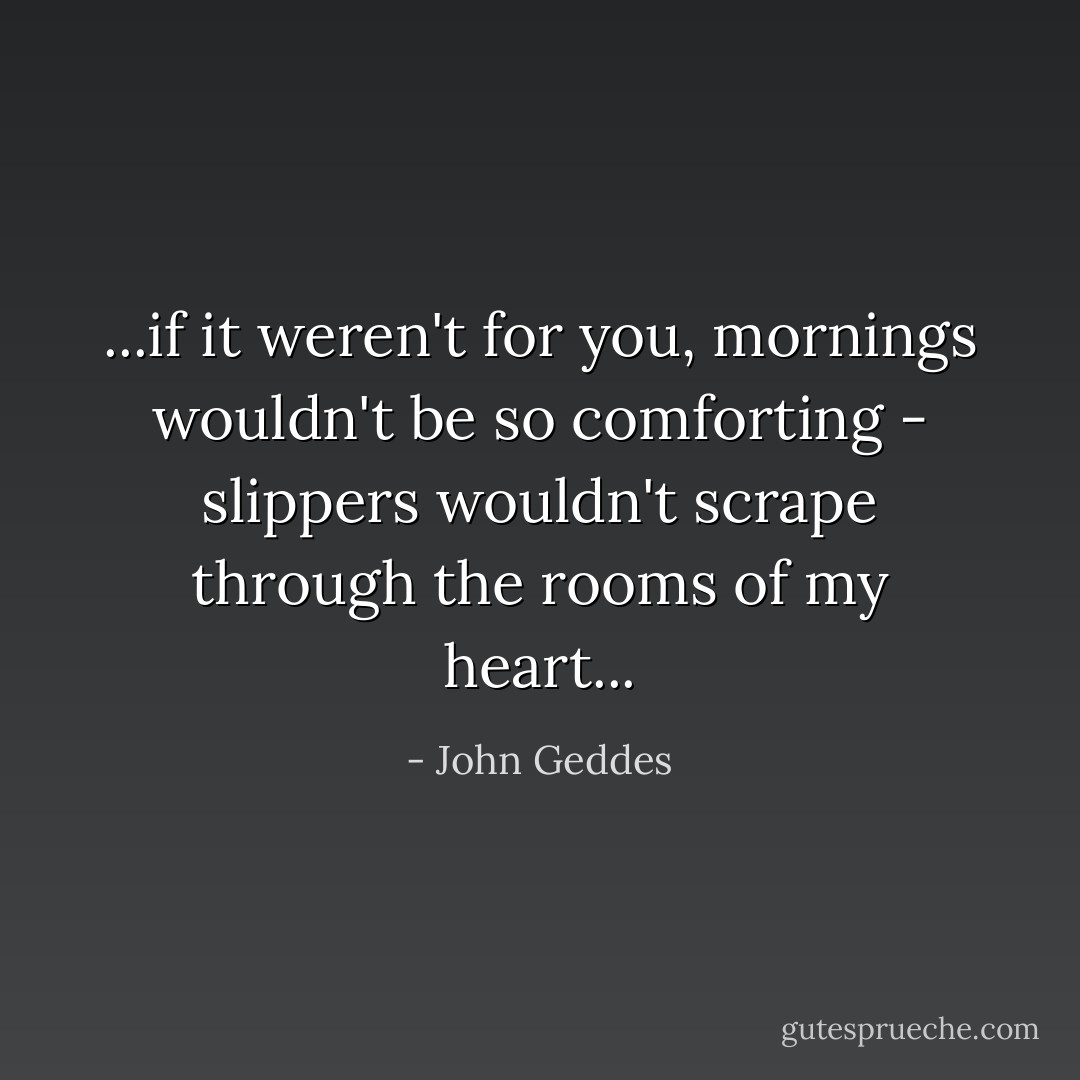 ...if it weren't for you, mornings wouldn't be so comforting - slippers wouldn't scrape through the rooms of my heart... - John Geddes