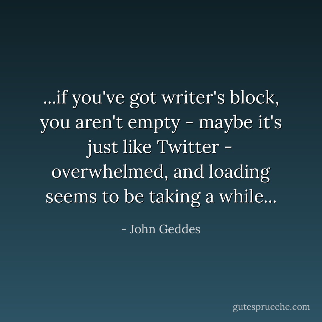 ...if you've got writer's block, you aren't empty - maybe it's just like Twitter - overwhelmed, and loading seems to be taking a while... - John Geddes