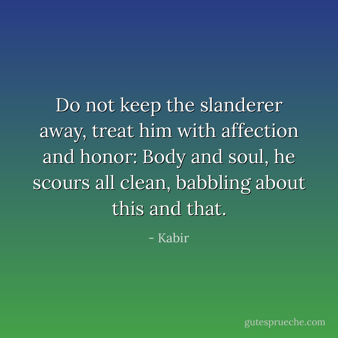 Do not keep the slanderer away,<br />treat him with affection and honor:<br />Body and soul, he scours all clean,<br />babbling about this and that. - Kabir